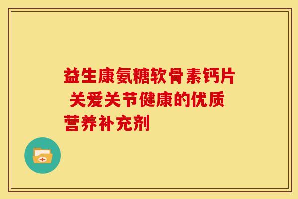 益生康氨糖软骨素钙片 关爱关节健康的优质营养补充剂