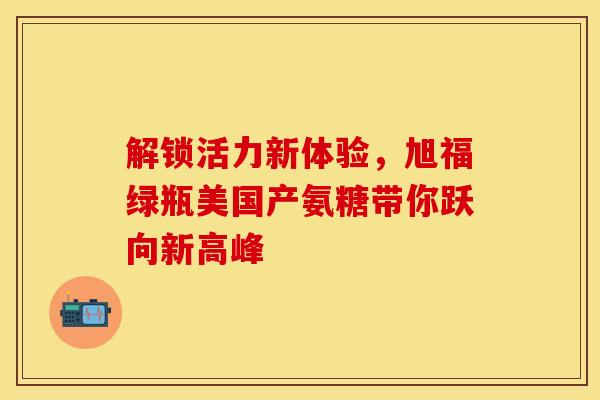 解锁活力新体验，旭福绿瓶美国产氨糖带你跃向新高峰