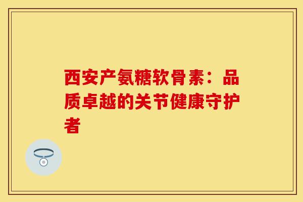 西安产氨糖软骨素：品质卓越的关节健康守护者
