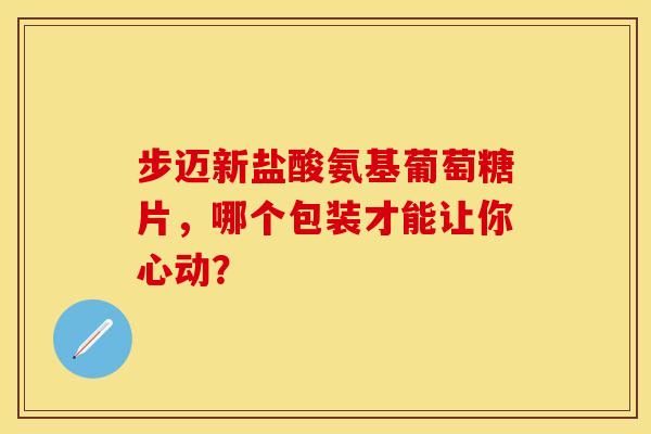 步迈新盐酸氨基葡萄糖片，哪个包装才能让你心动？
