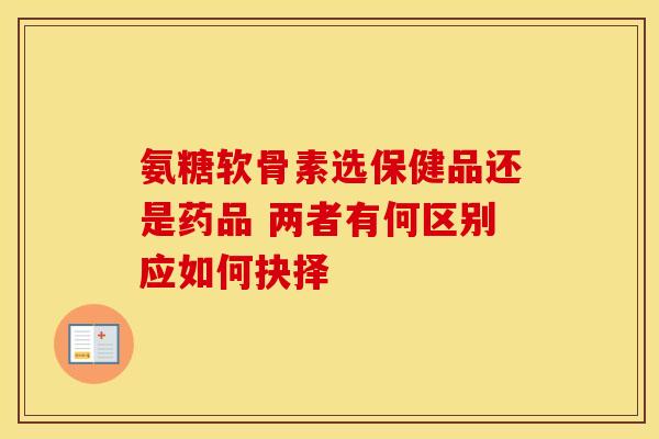 氨糖软骨素选保健品还是药品 两者有何区别应如何抉择