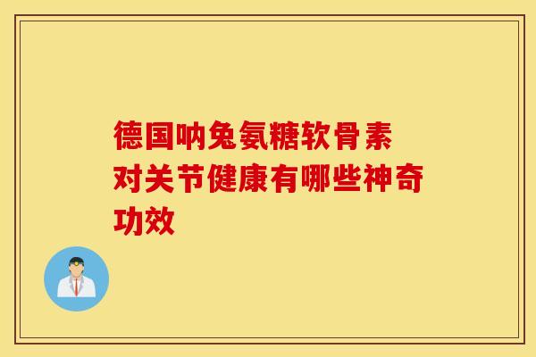 德国呐兔氨糖软骨素 对关节健康有哪些神奇功效