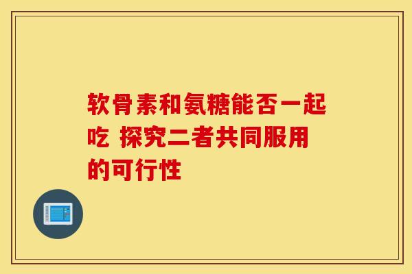 软骨素和氨糖能否一起吃 探究二者共同服用的可行性