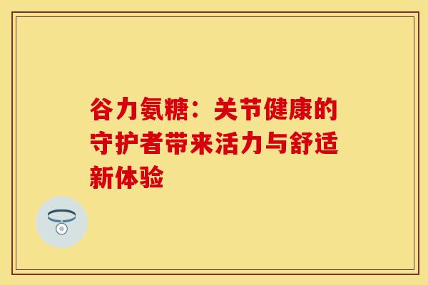 谷力氨糖：关节健康的守护者带来活力与舒适新体验