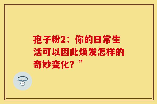 孢子粉2：你的日常生活可以因此焕发怎样的奇妙变化？”