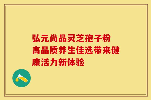 弘元尚品灵芝孢子粉 高品质养生佳选带来健康活力新体验