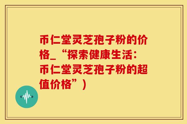 币仁堂灵芝孢子粉的价格_“探索健康生活：币仁堂灵芝孢子粉的超值价格”)
