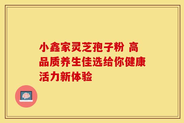 小鑫家灵芝孢子粉 高品质养生佳选给你健康活力新体验