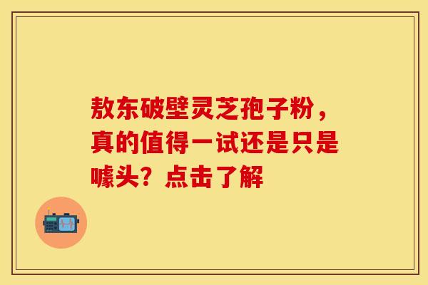 敖东破壁灵芝孢子粉，真的值得一试还是只是噱头？点击了解