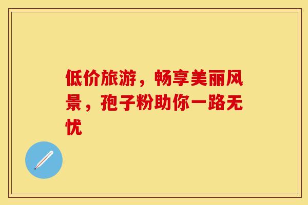 低价旅游,畅享美丽风景,孢子粉助你一路无忧 低价旅游,畅享美丽风景,孢子粉助你一路无忧