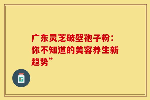 广东灵芝破壁孢子粉：你不知道的美容养生新趋势”