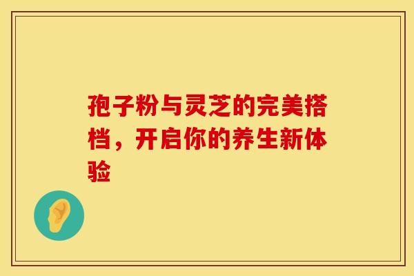 孢子粉与灵芝的完美搭档，开启你的养生新体验