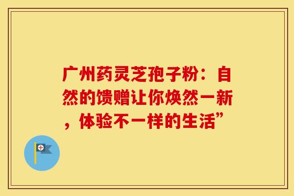 广州药灵芝孢子粉：自然的馈赠让你焕然一新，体验不一样的生活”