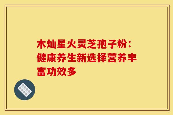 木灿星火灵芝孢子粉：健康养生新选择营养丰富功效多