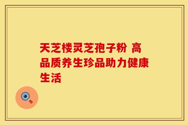 天芝楼灵芝孢子粉 高品质养生珍品助力健康生活