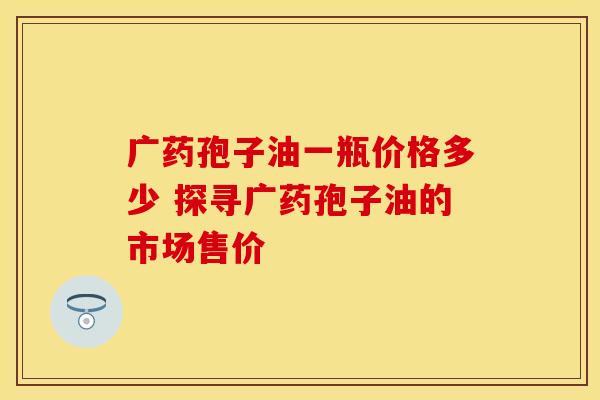 广药孢子油一瓶价格多少 探寻广药孢子油的市场售价