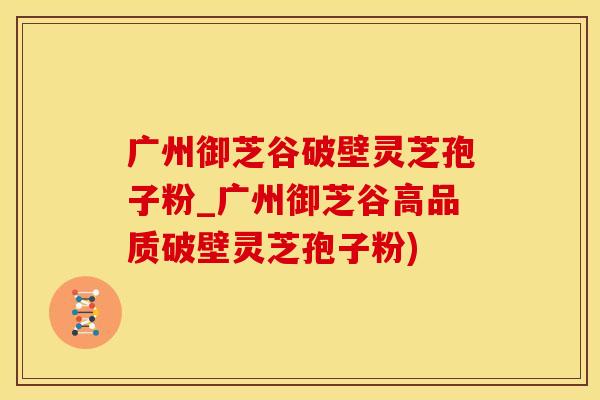 广州御芝谷破壁灵芝孢子粉_广州御芝谷高品质破壁灵芝孢子粉)