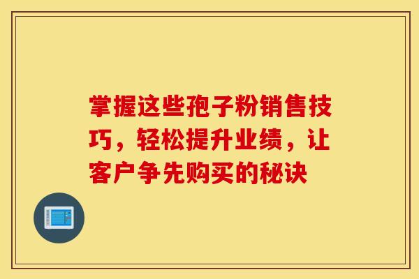 掌握这些孢子粉销售技巧，轻松提升业绩，让客户争先购买的秘诀