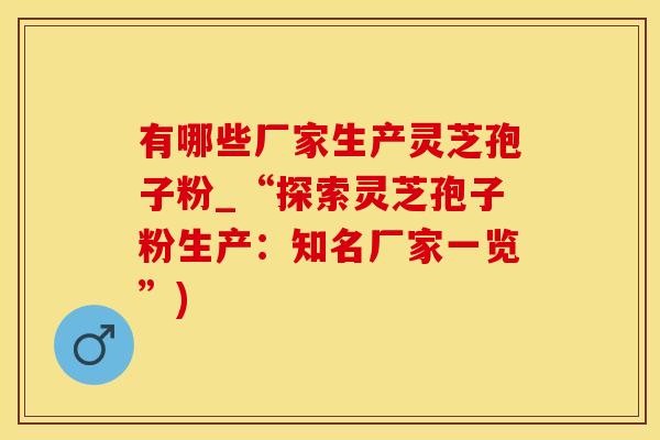 有哪些厂家生产灵芝孢子粉_“探索灵芝孢子粉生产:知名厂家一览”) 有哪些厂家生产灵芝孢子粉_“探索灵芝孢子粉生产:知名厂家一览”)