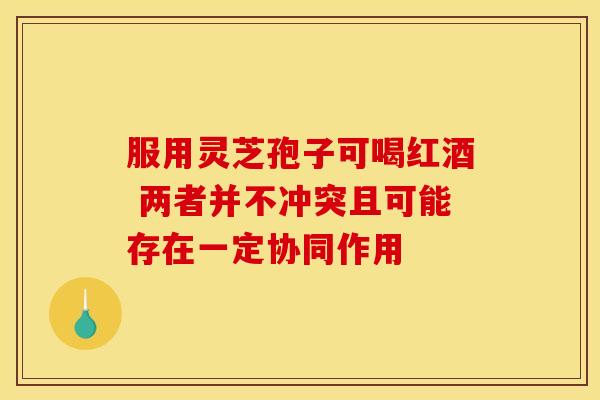 服用灵芝孢子可喝红酒 两者并不冲突且可能存在一定协同作用