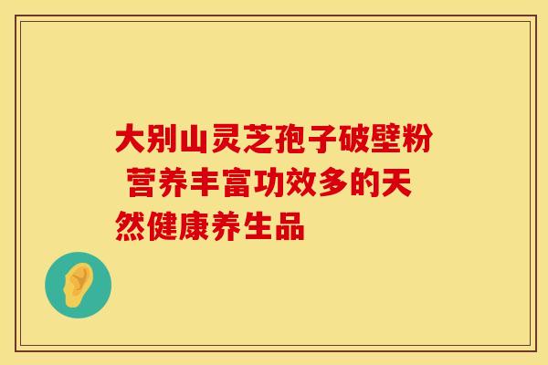 大别山灵芝孢子破壁粉 营养丰富功效多的天然健康养生品