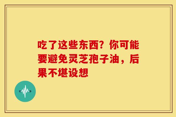 吃了这些东西？你可能要避免灵芝孢子油，后果不堪设想