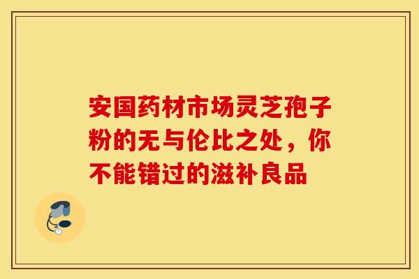 安国药材市场灵芝孢子粉的无与伦比之处，你不能错过的滋补良品