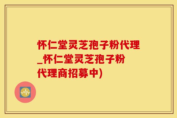 怀仁堂灵芝孢子粉代理_怀仁堂灵芝孢子粉 代理商招募中)