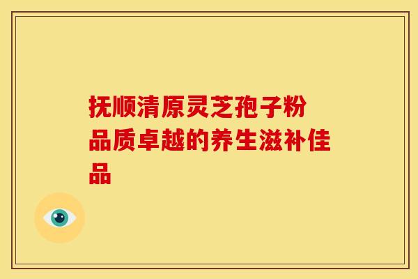 抚顺清原灵芝孢子粉 品质卓越的养生滋补佳品