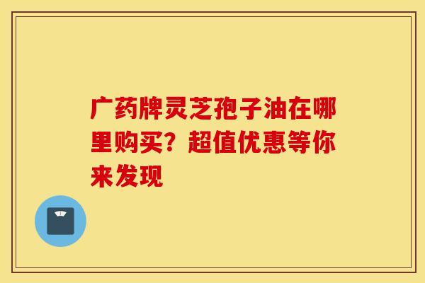 广药牌灵芝孢子油在哪里购买？超值优惠等你来发现