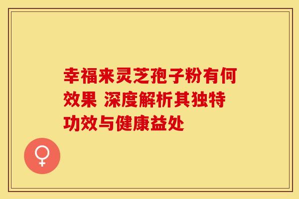 幸福来灵芝孢子粉有何效果 深度解析其独特功效与健康益处