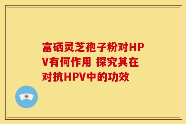 富硒灵芝孢子粉对HPV有何作用 探究其在对抗HPV中的功效