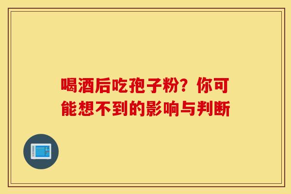 喝酒后吃孢子粉？你可能想不到的影响与判断