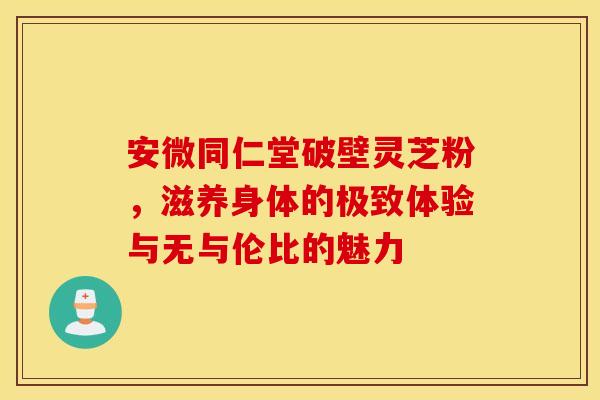 安微同仁堂破壁灵芝粉，滋养身体的极致体验与无与伦比的魅力
