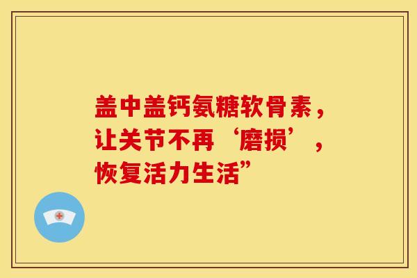 盖中盖钙氨糖软骨素，让关节不再‘磨损’，恢复活力生活”