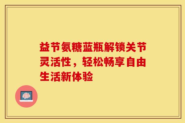 益节氨糖蓝瓶解锁关节灵活性，轻松畅享自由生活新体验