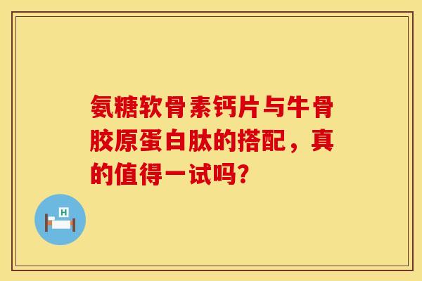 氨糖软骨素钙片与牛骨胶原蛋白肽的搭配，真的值得一试吗？