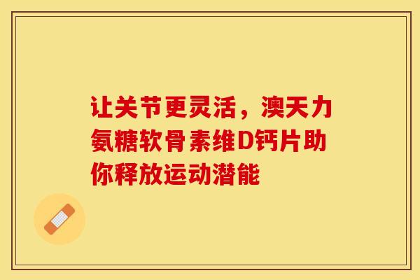 让关节更灵活，澳天力氨糖软骨素维D钙片助你释放运动潜能