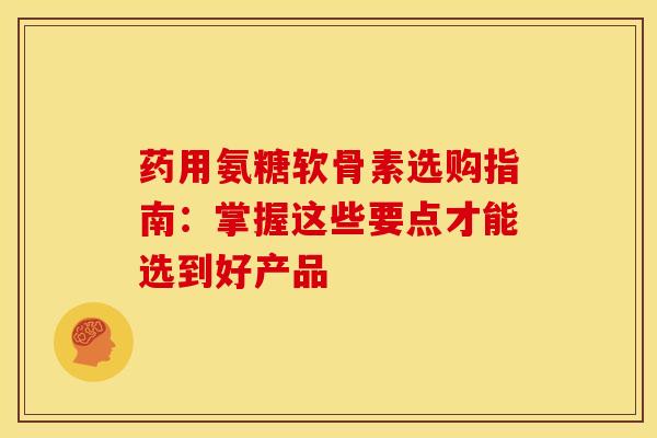 药用氨糖软骨素选购指南：掌握这些要点才能选到好产品