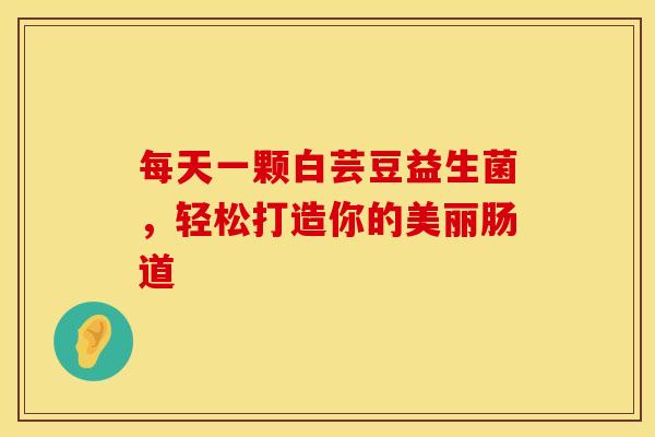 每天一颗白芸豆益生菌，轻松打造你的美丽肠道