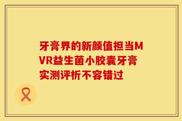 牙膏界的新颜值担当MVR益生菌小胶囊牙膏实测评析不容错过