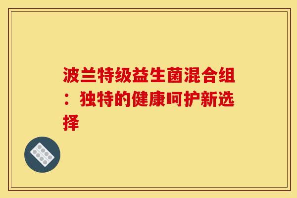 波兰特级益生菌混合组:独特的健康呵护新选择 波兰特级益生菌混合组:独特的健康呵护新选择