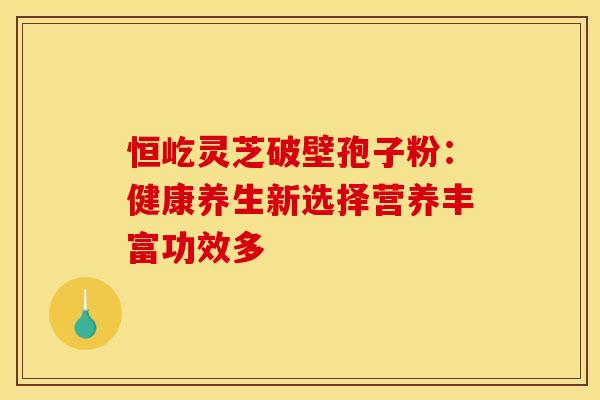 恒屹灵芝破壁孢子粉：健康养生新选择营养丰富功效多