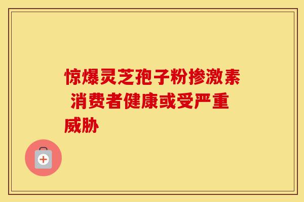 惊爆灵芝孢子粉掺激素 消费者健康或受严重威胁 惊爆灵芝孢子粉掺激素 消费者健康或受严重威胁