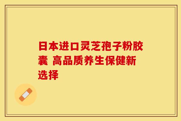 日本进口灵芝孢子粉胶囊 高品质养生保健新选择