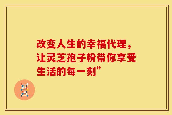 改变人生的幸福代理，让灵芝孢子粉带你享受生活的每一刻”