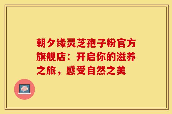 朝夕缘灵芝孢子粉官方旗舰店：开启你的滋养之旅，感受自然之美