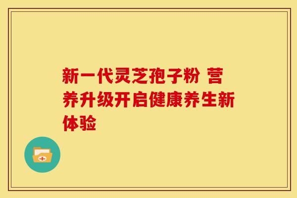 新一代灵芝孢子粉 营养升级开启健康养生新体验