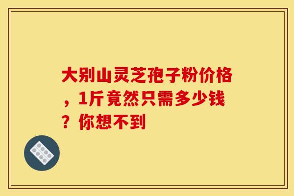 大别山灵芝孢子粉价格,1斤竟然只需多少钱?你想不到 大别山灵芝孢子粉价格,1斤竟然只需多少钱?你想不到