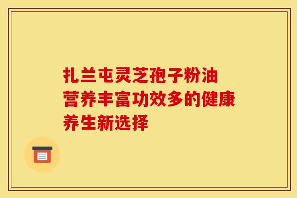扎兰屯灵芝孢子粉油 营养丰富功效多的健康养生新选择